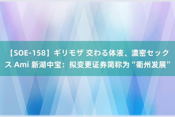 【SOE-158】ギリモザ 交わる体液、濃密セックス Ami 新湖中宝：拟变更证券简称为“衢州发展”