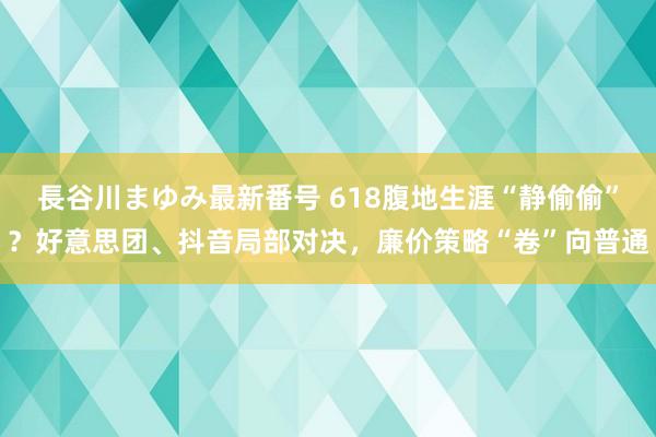 長谷川まゆみ最新番号 618腹地生涯“静偷偷”？好意思团、抖音局部对决，廉价策略“卷”向普通