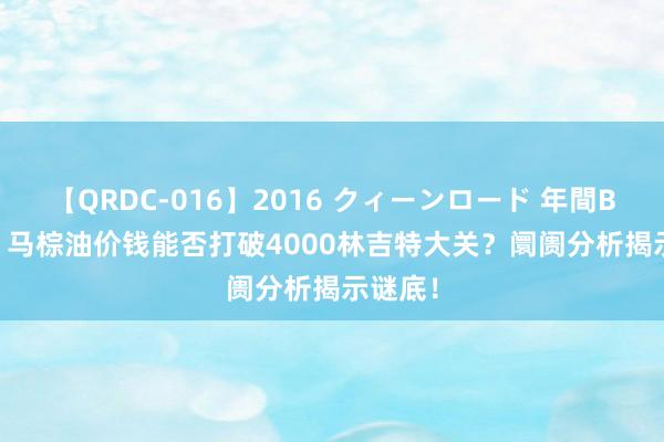 【QRDC-016】2016 クィーンロード 年間BEST10 马棕油价钱能否打破4000林吉特大关？阛阓分析揭示谜底！