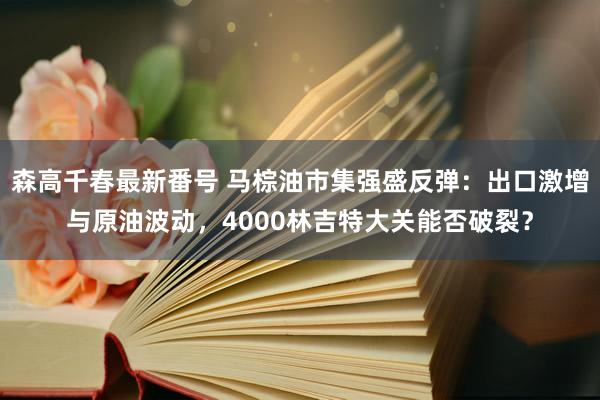 森高千春最新番号 马棕油市集强盛反弹：出口激增与原油波动，4000林吉特大关能否破裂？