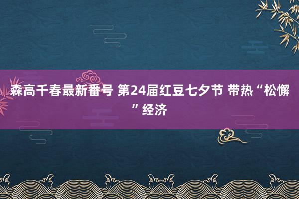 森高千春最新番号 第24届红豆七夕节 带热“松懈”经济