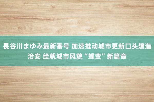 長谷川まゆみ最新番号 加速推动城市更新口头建造治安 绘就城市风貌“蝶变”新篇章