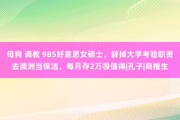 母狗 调教 985好意思女硕士，辞掉大学考验职责去澳洲当保洁，每月存2万很值得|孔子|商榷生