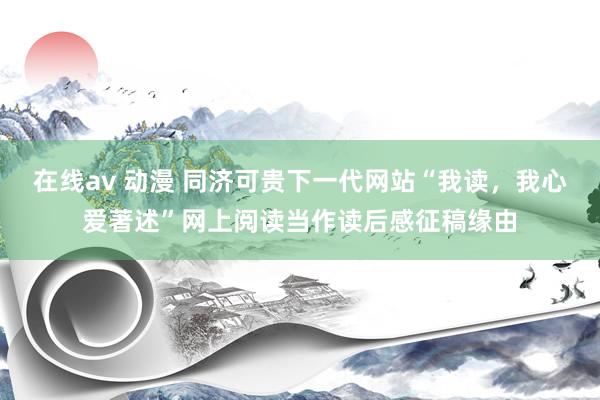 在线av 动漫 同济可贵下一代网站“我读，我心爱著述”网上阅读当作读后感征稿缘由