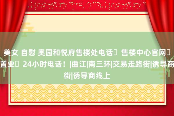 美女 自慰 奥园和悦府售楼处电话⇢售楼中心官网⇢贵客置业⇢24小时电话！|曲江|南三环|交易走路街|诱导商线上