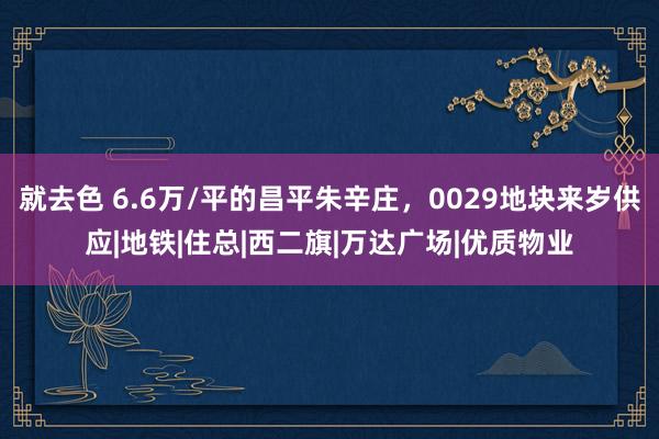 就去色 6.6万/平的昌平朱辛庄，0029地块来岁供应|地铁|住总|西二旗|万达广场|优质物业