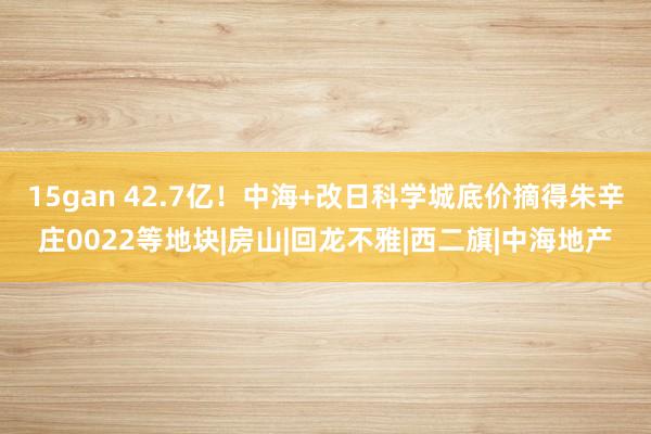 15gan 42.7亿！中海+改日科学城底价摘得朱辛庄0022等地块|房山|回龙不雅|西二旗|中海地产