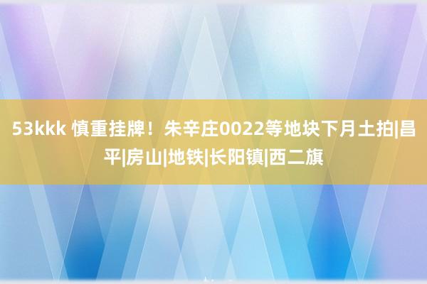 53kkk 慎重挂牌！朱辛庄0022等地块下月土拍|昌平|房山|地铁|长阳镇|西二旗