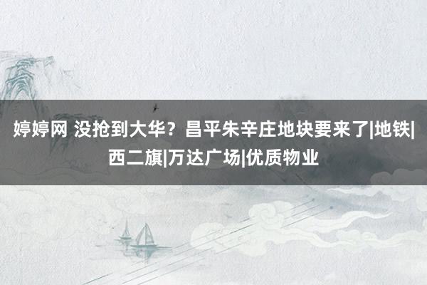 婷婷网 没抢到大华？昌平朱辛庄地块要来了|地铁|西二旗|万达广场|优质物业