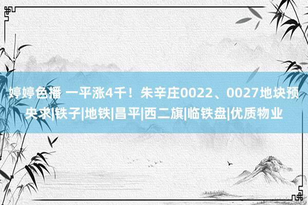 婷婷色播 一平涨4千！朱辛庄0022、0027地块预央求|铁子|地铁|昌平|西二旗|临铁盘|优质物业