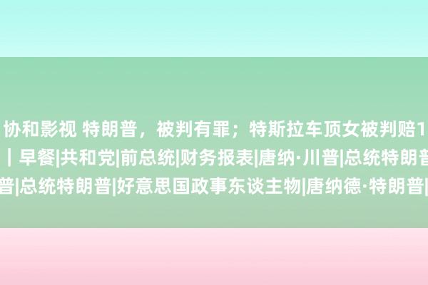 协和影视 特朗普，被判有罪；特斯拉车顶女被判赔17万；微信处置标题党｜早餐|共和党|前总统|财务报表|唐纳·川普|总统特朗普|好意思国政事东谈主物|唐纳德·特朗普|特斯拉(公司)