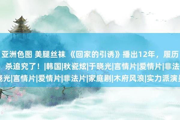 亚洲色图 美腿丝袜 《回家的引诱》播出12年，履历3次新生的“林品如”，杀追究了！|韩国|秋瓷炫|于晓光|言情片|爱情片|非法片|家庭剧|木府风浪|实力派演员