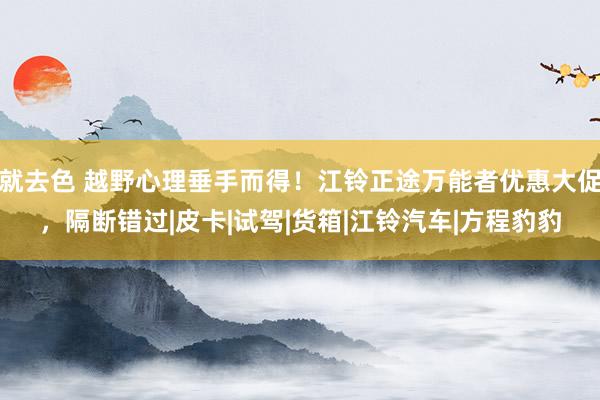 就去色 越野心理垂手而得！江铃正途万能者优惠大促，隔断错过|皮卡|试驾|货箱|江铃汽车|方程豹豹