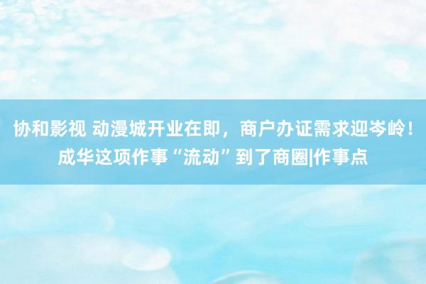 协和影视 动漫城开业在即，商户办证需求迎岑岭！成华这项作事“流动”到了商圈|作事点