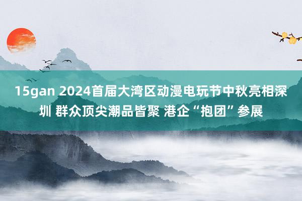 15gan 2024首届大湾区动漫电玩节中秋亮相深圳 群众顶尖潮品皆聚 港企“抱团”参展