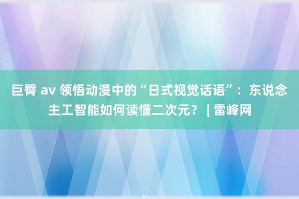 巨臀 av 领悟动漫中的“日式视觉话语”：东说念主工智能如何读懂二次元？ | 雷峰网