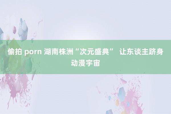 偷拍 porn 湖南株洲“次元盛典”  让东谈主跻身动漫宇宙