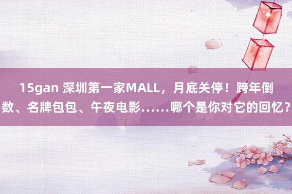 15gan 深圳第一家MALL，月底关停！跨年倒数、名牌包包、午夜电影……哪个是你对它的回忆？