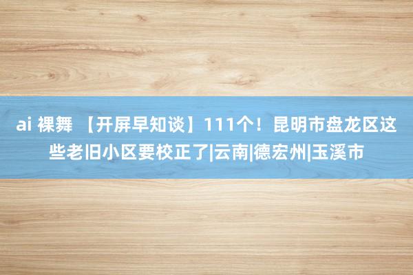 ai 裸舞 【开屏早知谈】111个！昆明市盘龙区这些老旧小区要校正了|云南|德宏州|玉溪市