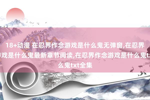 18+动漫 在忍界作念游戏是什么鬼无弹窗，在忍界作念游戏是什么鬼最新章节阅读，在忍界作念游戏是什么鬼txt全集