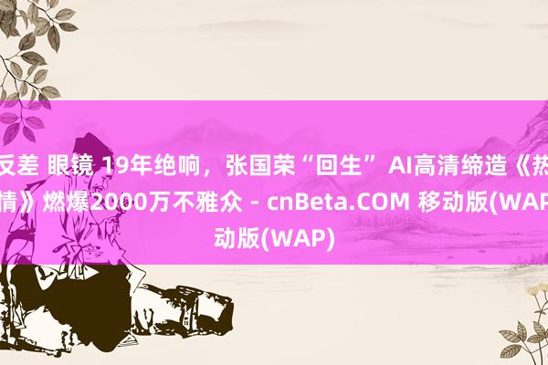 反差 眼镜 19年绝响，张国荣“回生” AI高清缔造《热·情》燃爆2000万不雅众 - cnBeta.COM 移动版(WAP)